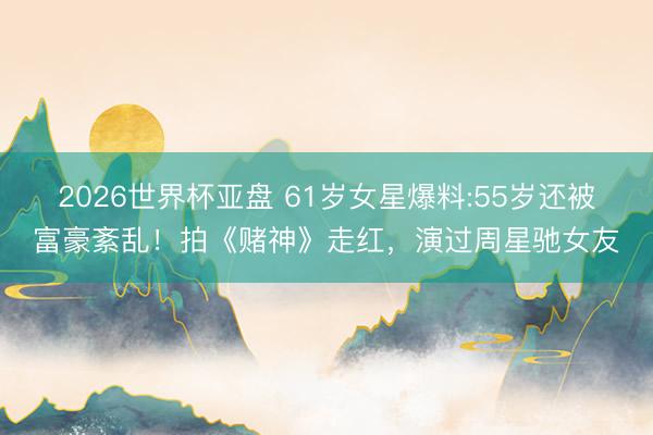 2026世界杯亚盘 61岁女星爆料:55岁还被富豪紊乱！拍《赌神》走红，演过周星驰女友