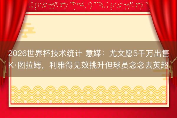 2026世界杯技术统计 意媒:尤文愿5千万出售K·图拉姆,利雅得见效挑升但球员念念去英超