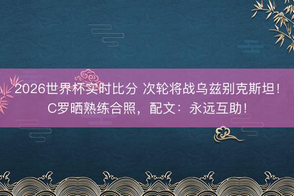 2026世界杯实时比分 次轮将战乌兹别克斯坦！C罗晒熟练合照，配文：永远互助！