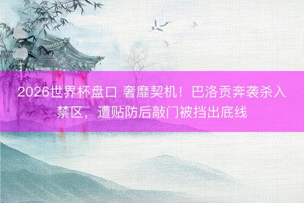 2026世界杯盘口 奢靡契机！巴洛贡奔袭杀入禁区，遭贴防后敲门被挡出底线