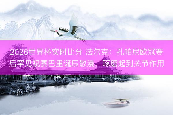 2026世界杯实时比分 法尔克:孔帕尼欧冠赛后罕见祝赛巴里诞辰散漫,琢磨起到关节作用