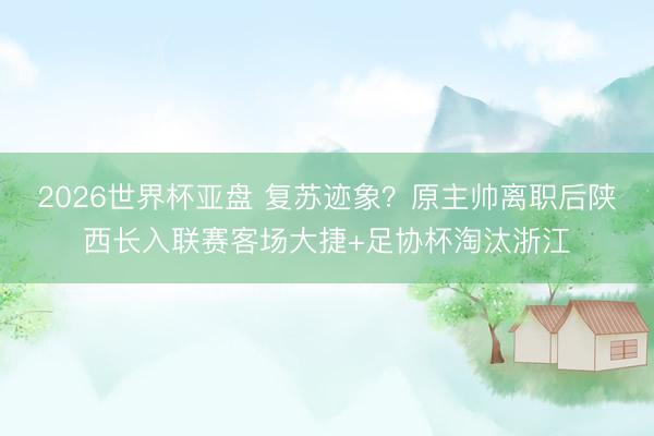 2026世界杯亚盘 复苏迹象？原主帅离职后陕西长入联赛客场大捷+足协杯淘汰浙江
